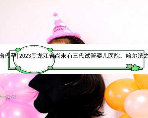 哈尔滨正规靠谱代孕|2023黑龙江省尚未有三代试管婴儿医院，哈尔滨之外的就医